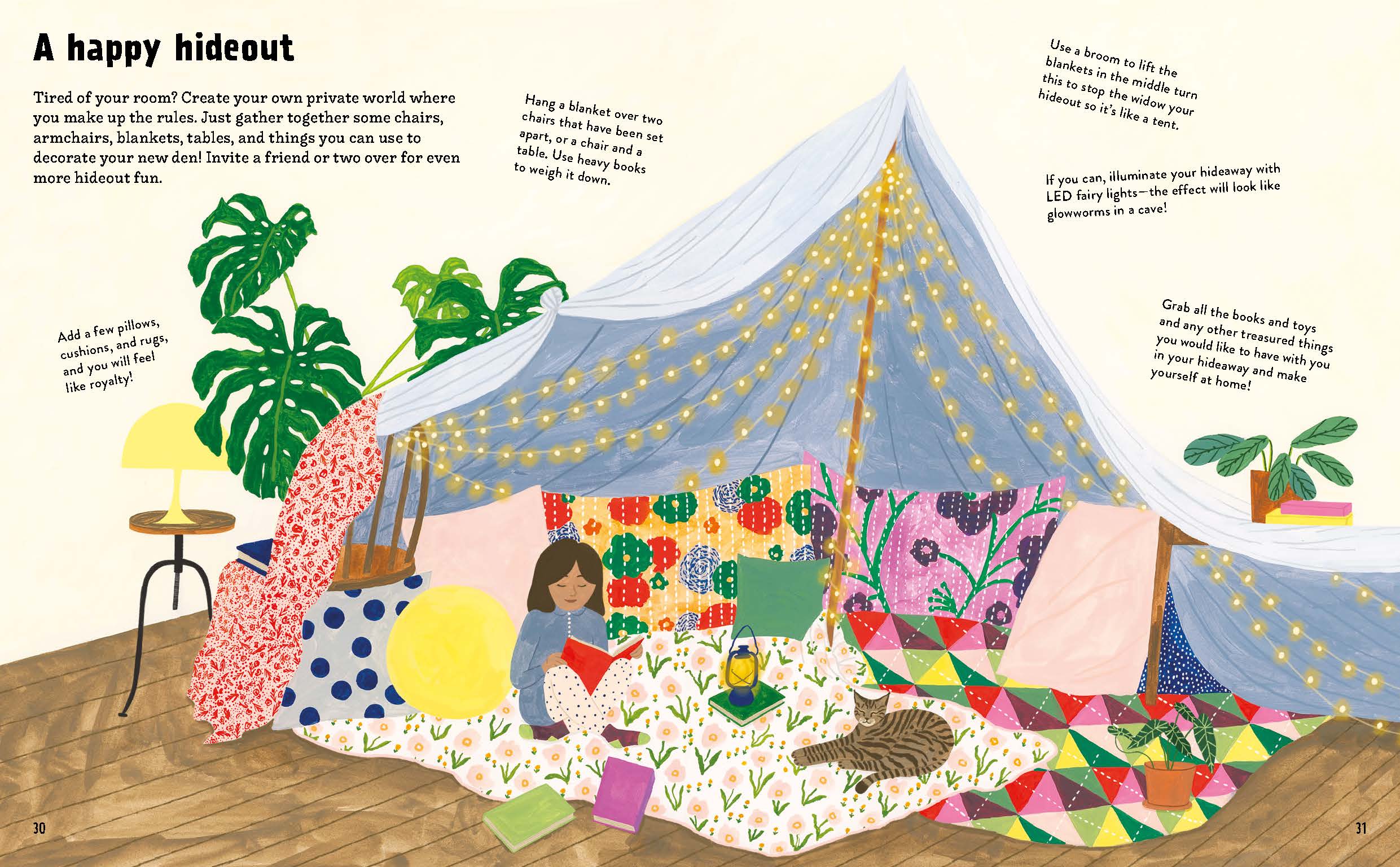 Tired of your room? Create your own private world where you make up the rules. Just gather together some chairs, armchairs, blankets, tables, and things you can use to decorate your new den! Invite a friend or two over for even more hideout fun.